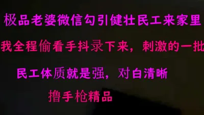 [原创] 露脸老婆微信勾引来健壮民工来家里约炮，我偷看手抖拍摄刺激