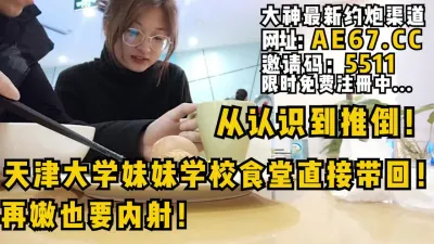 [付费] 从认识到推倒全程！天津大学妹妹学校食堂直接带回！再嫩也要内射！