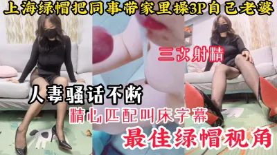 [付费] [原创] 【最佳绿帽视角】上海绿帽把同事带到家里3P自己老婆，连射3次骚话不断