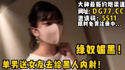 [付费] 绿奴媚黑！单男送女友去给黑人内射！等黑人内射完了自己再刷锅！女主可约