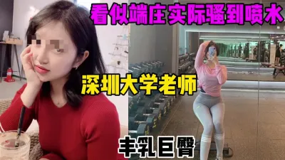 [付费] 看似端庄，实际骚到喷水水的深圳大学教师，巨乳肥臀（完整31部简芥看）