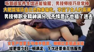 [付费] 肥臀骚货养生馆里真主动！跑来偷吃忍不住抓屌求插『此女方式看简阶』