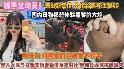 [付费] 媚黑总动员！不惜给黑爹生娃贱母狗对巨屌无法抗拒『完整版看简阶』